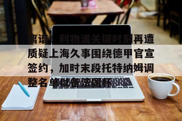 优德登录入口 -关于离谱！利物浦关键时刻再遭质疑上海久事围绕德甲官宣签约，加时末段托特纳姆调整名单以备法国杯的信息
